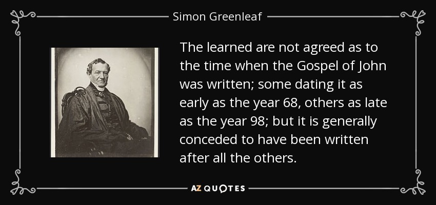 The learned are not agreed as to the time when the Gospel of John was written; some dating it as early as the year 68, others as late as the year 98; but it is generally conceded to have been written after all the others. - Simon Greenleaf