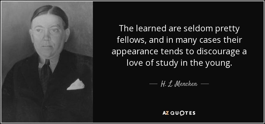 The learned are seldom pretty fellows, and in many cases their appearance tends to discourage a love of study in the young. - H. L. Mencken