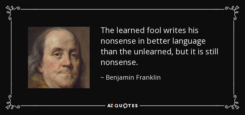 The learned fool writes his nonsense in better language than the unlearned, but it is still nonsense. - Benjamin Franklin