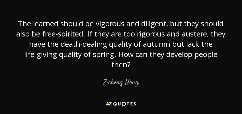 The learned should be vigorous and diligent, but they should also be free-spirited. If they are too rigorous and austere, they have the death-dealing quality of autumn but lack the life-giving quality of spring. How can they develop people then? - Zicheng Hong