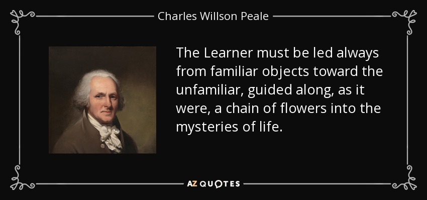 The Learner must be led always from familiar objects toward the unfamiliar, guided along, as it were, a chain of flowers into the mysteries of life. - Charles Willson Peale