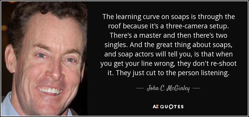 The learning curve on soaps is through the roof because it's a three-camera setup. There's a master and then there's two singles. And the great thing about soaps, and soap actors will tell you, is that when you get your line wrong, they don't re-shoot it. They just cut to the person listening. - John C. McGinley