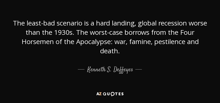 The least-bad scenario is a hard landing, global recession worse than the 1930s. The worst-case borrows from the Four Horsemen of the Apocalypse: war, famine, pestilence and death. - Kenneth S. Deffeyes