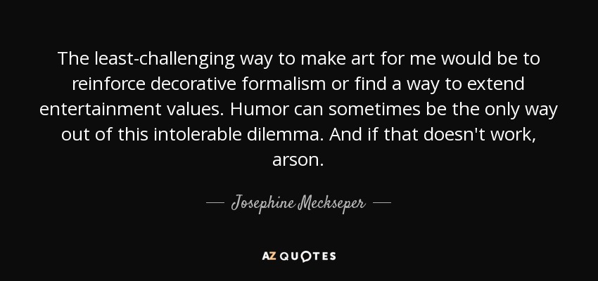 The least-challenging way to make art for me would be to reinforce decorative formalism or find a way to extend entertainment values. Humor can sometimes be the only way out of this intolerable dilemma. And if that doesn't work, arson. - Josephine Meckseper