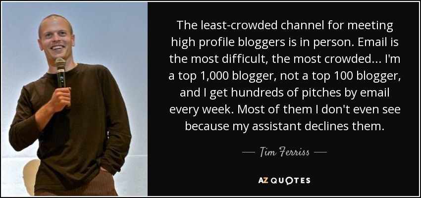 The least-crowded channel for meeting high profile bloggers is in person. Email is the most difficult, the most crowded... I'm a top 1,000 blogger, not a top 100 blogger, and I get hundreds of pitches by email every week. Most of them I don't even see because my assistant declines them. - Tim Ferriss