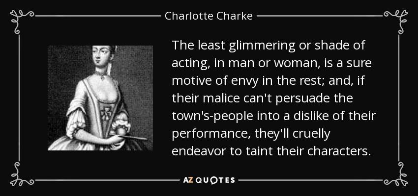 The least glimmering or shade of acting, in man or woman, is a sure motive of envy in the rest; and, if their malice can't persuade the town's-people into a dislike of their performance, they'll cruelly endeavor to taint their characters. - Charlotte Charke