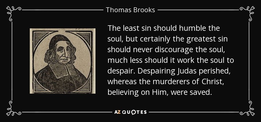 The least sin should humble the soul, but certainly the greatest sin should never discourage the soul, much less should it work the soul to despair. Despairing Judas perished, whereas the murderers of Christ, believing on Him, were saved. - Thomas Brooks