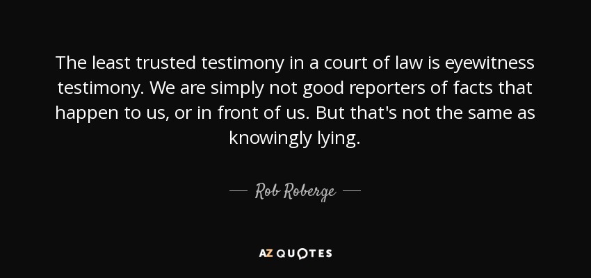 The least trusted testimony in a court of law is eyewitness testimony. We are simply not good reporters of facts that happen to us, or in front of us. But that's not the same as knowingly lying. - Rob Roberge