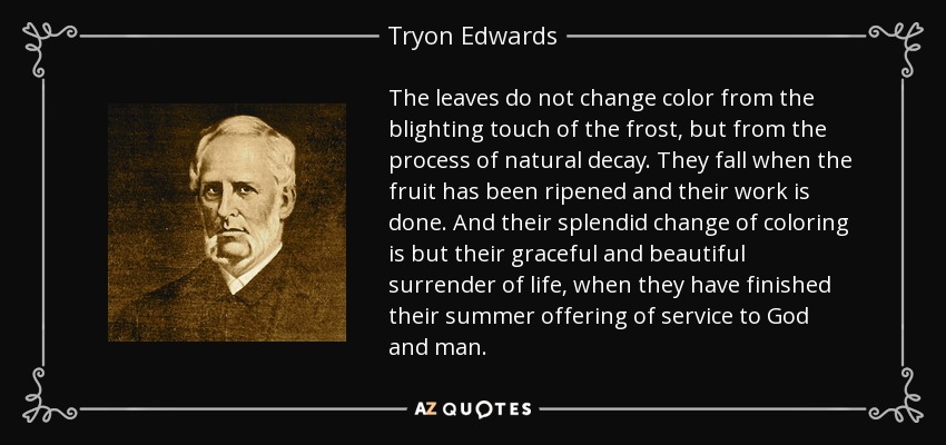 The leaves do not change color from the blighting touch of the frost, but from the process of natural decay. They fall when the fruit has been ripened and their work is done. And their splendid change of coloring is but their graceful and beautiful surrender of life, when they have finished their summer offering of service to God and man. - Tryon Edwards