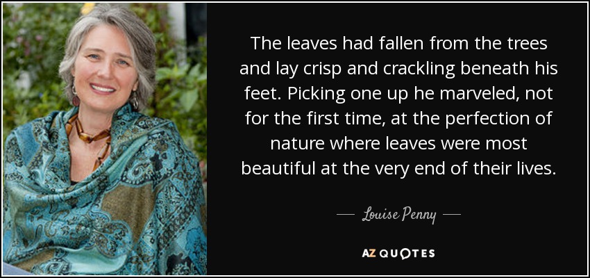 The leaves had fallen from the trees and lay crisp and crackling beneath his feet. Picking one up he marveled, not for the first time, at the perfection of nature where leaves were most beautiful at the very end of their lives. - Louise Penny
