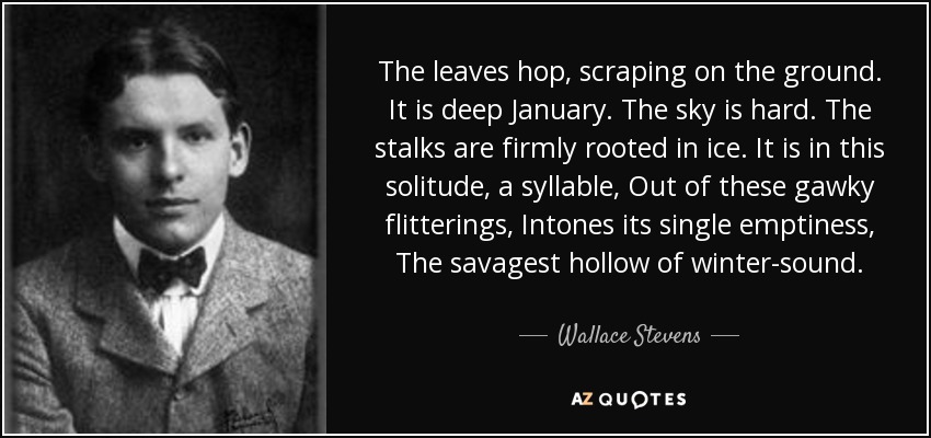 The leaves hop, scraping on the ground. It is deep January. The sky is hard. The stalks are firmly rooted in ice. It is in this solitude, a syllable, Out of these gawky flitterings, Intones its single emptiness, The savagest hollow of winter-sound. - Wallace Stevens