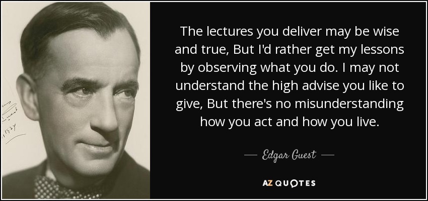 The lectures you deliver may be wise and true, But I'd rather get my lessons by observing what you do. I may not understand the high advise you like to give, But there's no misunderstanding how you act and how you live. - Edgar Guest