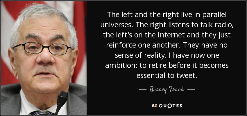 The left and the right live in parallel universes. The right listens to talk radio, the left's on the Internet and they just reinforce one another. They have no sense of reality. I have now one ambition: to retire before it becomes essential to tweet. - Barney Frank