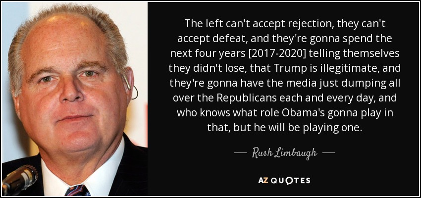 The left can't accept rejection, they can't accept defeat, and they're gonna spend the next four years [2017-2020] telling themselves they didn't lose, that Trump is illegitimate, and they're gonna have the media just dumping all over the Republicans each and every day, and who knows what role Obama's gonna play in that, but he will be playing one. - Rush Limbaugh