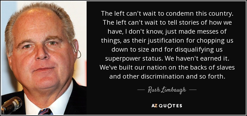 The left can't wait to condemn this country. The left can't wait to tell stories of how we have, I don't know, just made messes of things, as their justification for chopping us down to size and for disqualifying us superpower status. We haven't earned it. We've built our nation on the backs of slaves and other discrimination and so forth. - Rush Limbaugh