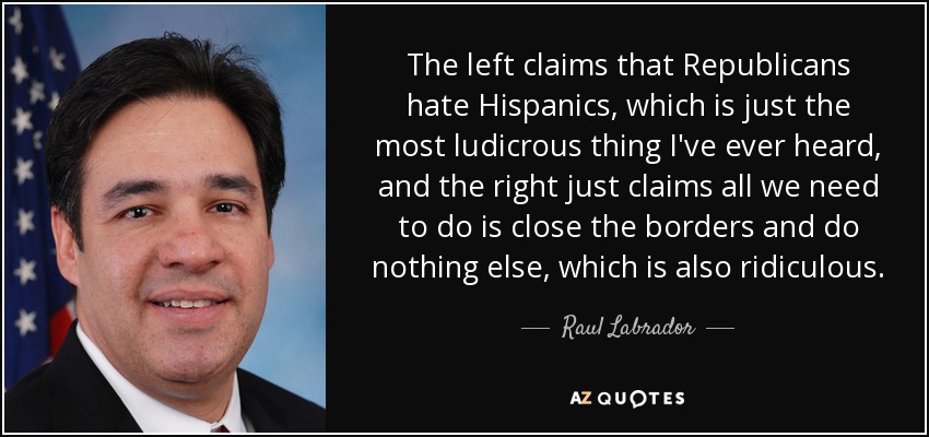 The left claims that Republicans hate Hispanics, which is just the most ludicrous thing I've ever heard, and the right just claims all we need to do is close the borders and do nothing else, which is also ridiculous. - Raul Labrador