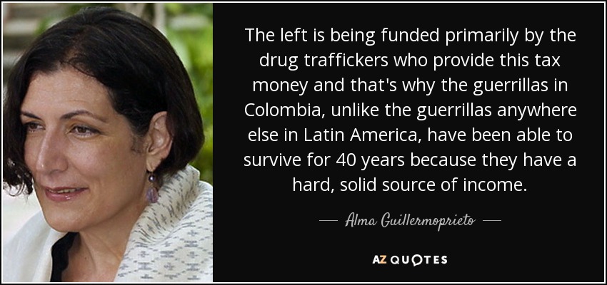 The left is being funded primarily by the drug traffickers who provide this tax money and that's why the guerrillas in Colombia, unlike the guerrillas anywhere else in Latin America, have been able to survive for 40 years because they have a hard, solid source of income. - Alma Guillermoprieto