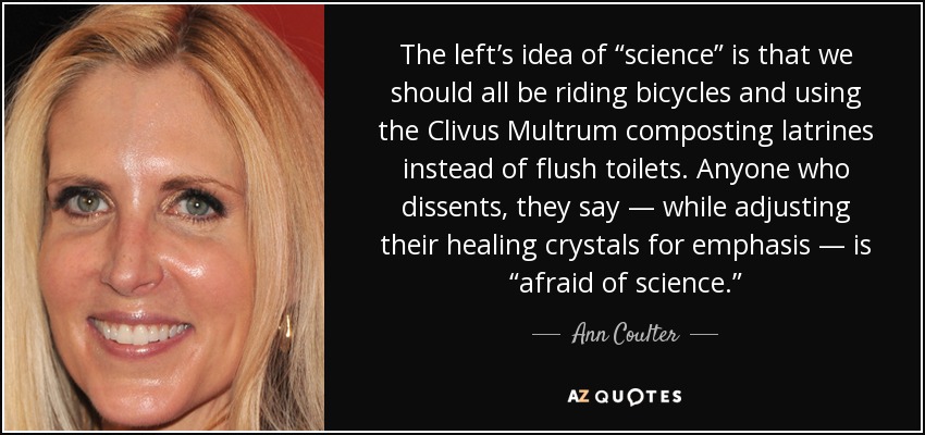 The left’s idea of “science” is that we should all be riding bicycles and using the Clivus Multrum composting latrines instead of flush toilets. Anyone who dissents, they say — while adjusting their healing crystals for emphasis — is “afraid of science.” - Ann Coulter
