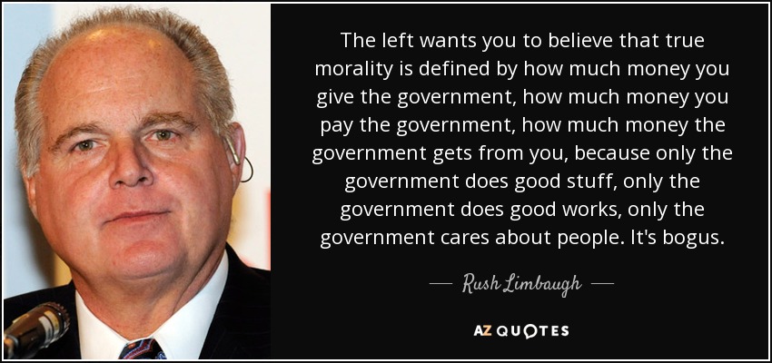 The left wants you to believe that true morality is defined by how much money you give the government, how much money you pay the government, how much money the government gets from you, because only the government does good stuff, only the government does good works, only the government cares about people. It's bogus. - Rush Limbaugh