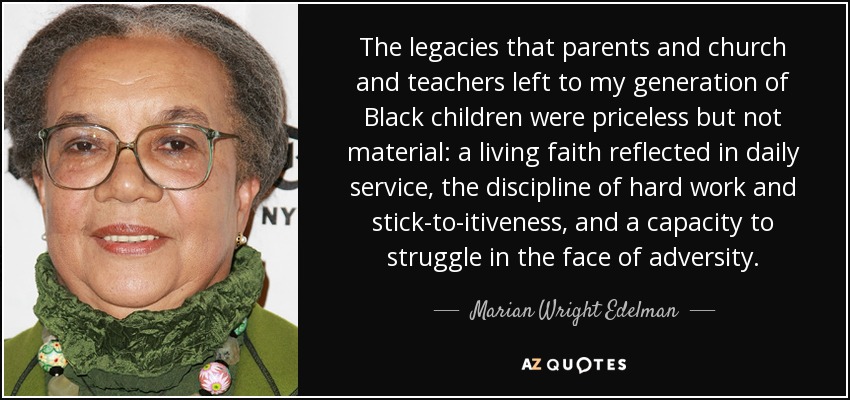 The legacies that parents and church and teachers left to my generation of Black children were priceless but not material: a living faith reflected in daily service, the discipline of hard work and stick-to-itiveness, and a capacity to struggle in the face of adversity. - Marian Wright Edelman