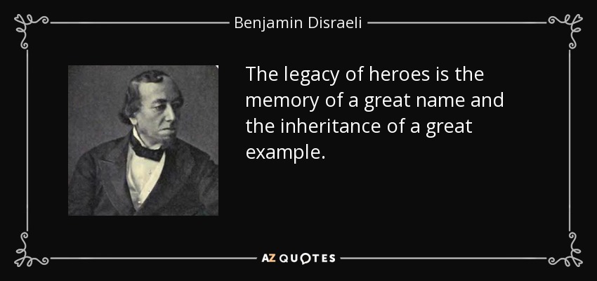 The legacy of heroes is the memory of a great name and the inheritance of a great example. - Benjamin Disraeli