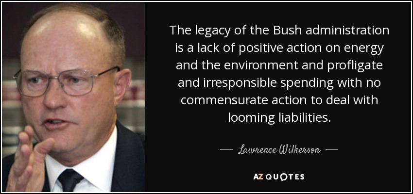 The legacy of the Bush administration is a lack of positive action on energy and the environment and profligate and irresponsible spending with no commensurate action to deal with looming liabilities. - Lawrence Wilkerson