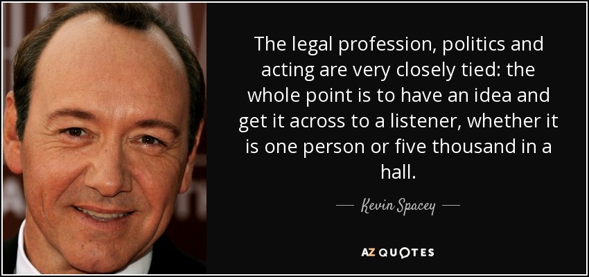 The legal profession, politics and acting are very closely tied: the whole point is to have an idea and get it across to a listener, whether it is one person or five thousand in a hall. - Kevin Spacey