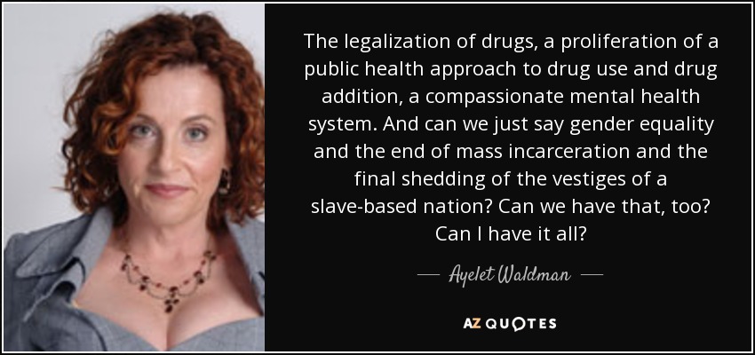 The legalization of drugs, a proliferation of a public health approach to drug use and drug addition, a compassionate mental health system. And can we just say gender equality and the end of mass incarceration and the final shedding of the vestiges of a slave-based nation? Can we have that, too? Can I have it all? - Ayelet Waldman