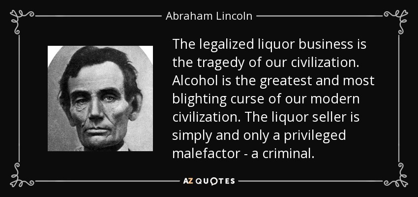 The legalized liquor business is the tragedy of our civilization. Alcohol is the greatest and most blighting curse of our modern civilization. The liquor seller is simply and only a privileged malefactor - a criminal. - Abraham Lincoln