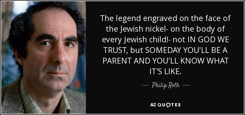 The legend engraved on the face of the Jewish nickel- on the body of every Jewish child!- not IN GOD WE TRUST, but SOMEDAY YOU'LL BE A PARENT AND YOU'LL KNOW WHAT IT'S LIKE. - Philip Roth
