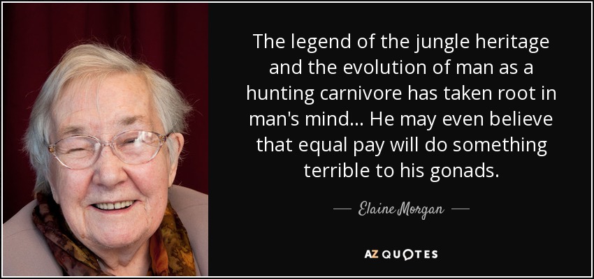 The legend of the jungle heritage and the evolution of man as a hunting carnivore has taken root in man's mind ... He may even believe that equal pay will do something terrible to his gonads. - Elaine Morgan