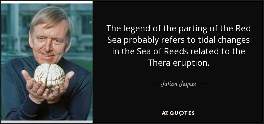 The legend of the parting of the Red Sea probably refers to tidal changes in the Sea of Reeds related to the Thera eruption. - Julian Jaynes