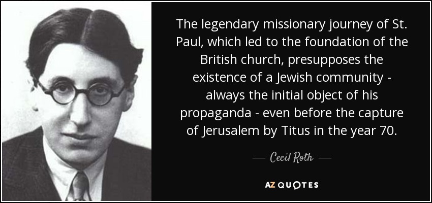 The legendary missionary journey of St. Paul, which led to the foundation of the British church, presupposes the existence of a Jewish community - always the initial object of his propaganda - even before the capture of Jerusalem by Titus in the year 70. - Cecil Roth