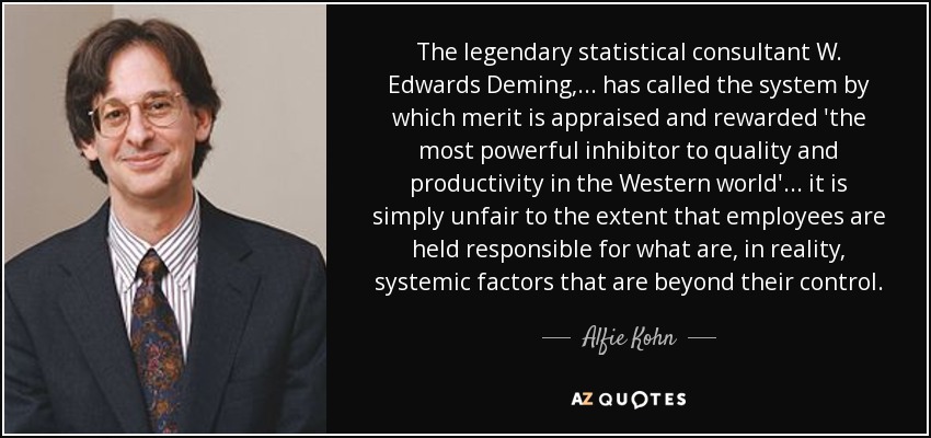 The legendary statistical consultant W. Edwards Deming, . . . has called the system by which merit is appraised and rewarded 'the most powerful inhibitor to quality and productivity in the Western world' . . . it is simply unfair to the extent that employees are held responsible for what are, in reality, systemic factors that are beyond their control. - Alfie Kohn