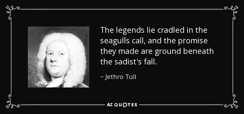 The legends lie cradled in the seagulls call, and the promise they made are ground beneath the sadist's fall. - Jethro Tull