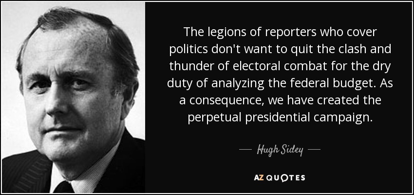 The legions of reporters who cover politics don't want to quit the clash and thunder of electoral combat for the dry duty of analyzing the federal budget. As a consequence, we have created the perpetual presidential campaign. - Hugh Sidey