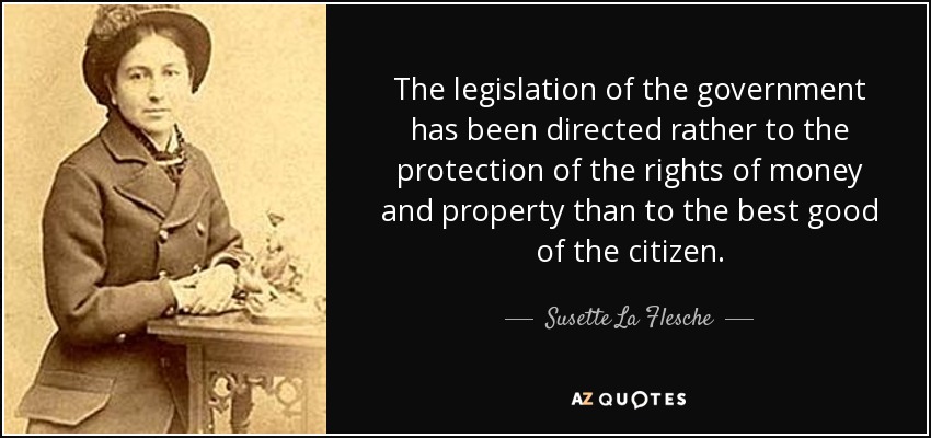 The legislation of the government has been directed rather to the protection of the rights of money and property than to the best good of the citizen. - Susette La Flesche
