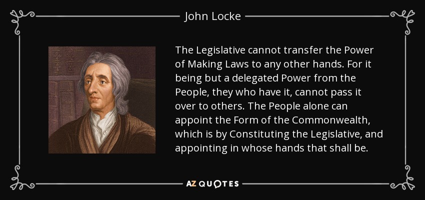 The Legislative cannot transfer the Power of Making Laws to any other hands. For it being but a delegated Power from the People, they who have it, cannot pass it over to others. The People alone can appoint the Form of the Commonwealth, which is by Constituting the Legislative, and appointing in whose hands that shall be. - John Locke