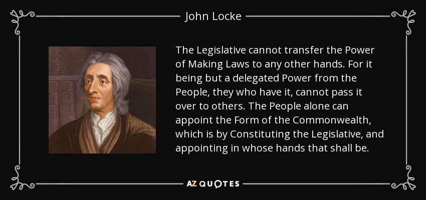 The Legislative cannot transfer the Power of Making Laws to any other hands. For it being but a delegated Power from the People, they who have it, cannot pass it over to others. The People alone can appoint the Form of the Commonwealth, which is by Constituting the Legislative, and appointing in whose hands that shall be. - John Locke
