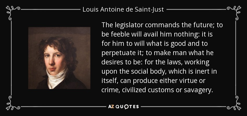 The legislator commands the future; to be feeble will avail him nothing: it is for him to will what is good and to perpetuate it; to make man what he desires to be: for the laws, working upon the social body, which is inert in itself, can produce either virtue or crime, civilized customs or savagery. - Louis Antoine de Saint-Just