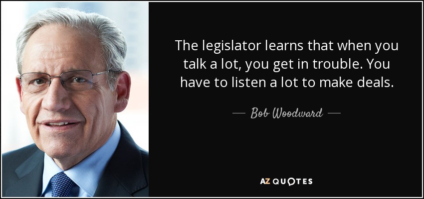 The legislator learns that when you talk a lot, you get in trouble. You have to listen a lot to make deals. - Bob Woodward