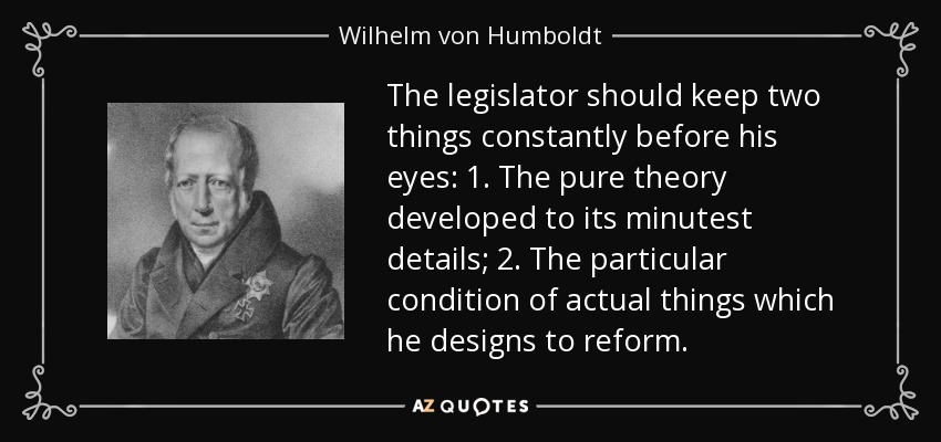 The legislator should keep two things constantly before his eyes: 1. The pure theory developed to its minutest details; 2. The particular condition of actual things which he designs to reform. - Wilhelm von Humboldt