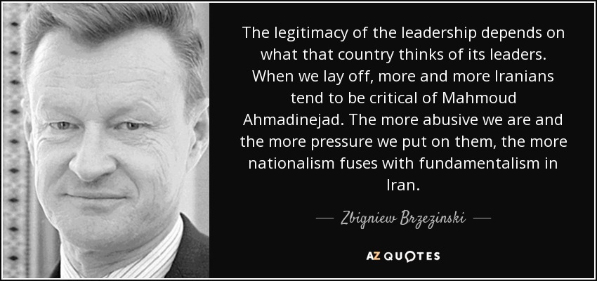 The legitimacy of the leadership depends on what that country thinks of its leaders. When we lay off, more and more Iranians tend to be critical of Mahmoud Ahmadinejad. The more abusive we are and the more pressure we put on them, the more nationalism fuses with fundamentalism in Iran. - Zbigniew Brzezinski