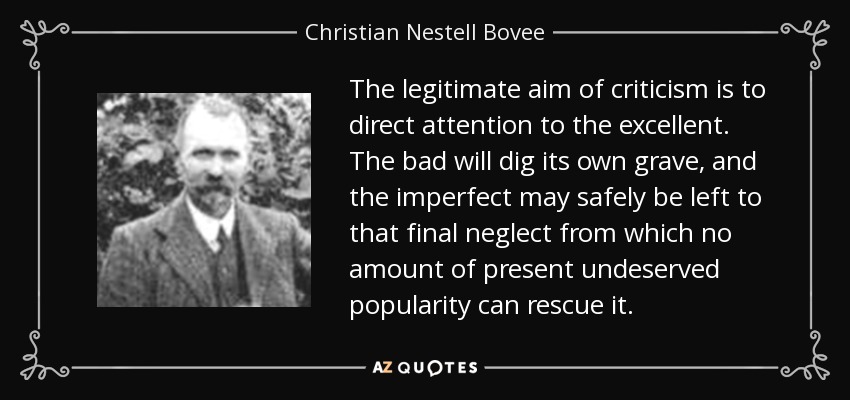 The legitimate aim of criticism is to direct attention to the excellent. The bad will dig its own grave, and the imperfect may safely be left to that final neglect from which no amount of present undeserved popularity can rescue it. - Christian Nestell Bovee