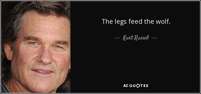 The legs feed the wolf. - Kurt Russell
