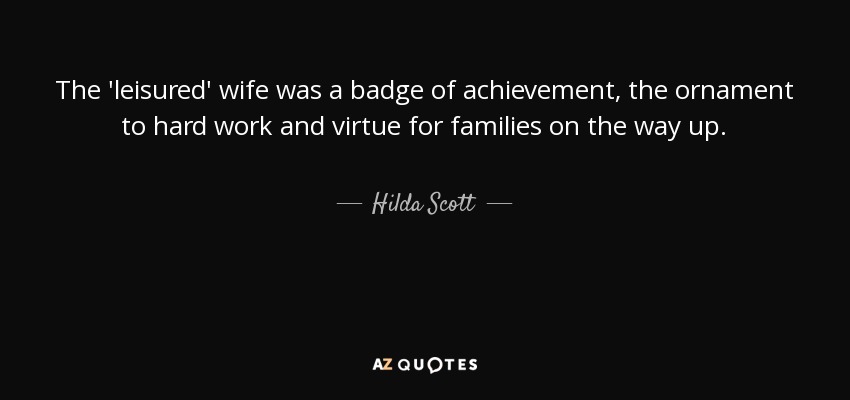 The 'leisured' wife was a badge of achievement, the ornament to hard work and virtue for families on the way up. - Hilda Scott