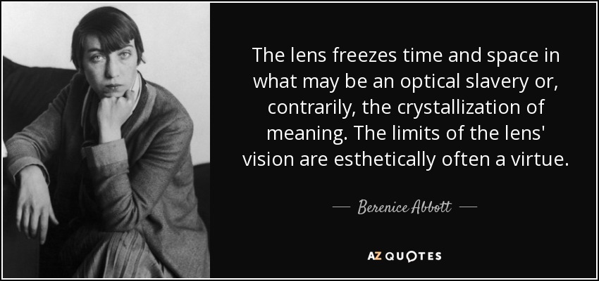 The lens freezes time and space in what may be an optical slavery or, contrarily, the crystallization of meaning. The limits of the lens' vision are esthetically often a virtue. - Berenice Abbott