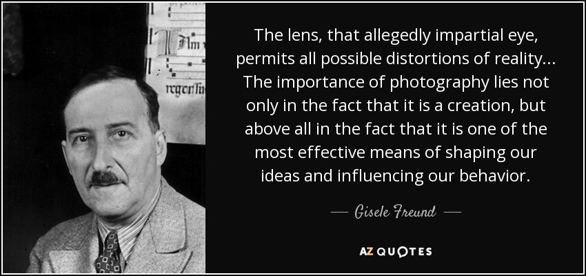 The lens, that allegedly impartial eye, permits all possible distortions of reality... The importance of photography lies not only in the fact that it is a creation, but above all in the fact that it is one of the most effective means of shaping our ideas and influencing our behavior. - Gisele Freund
