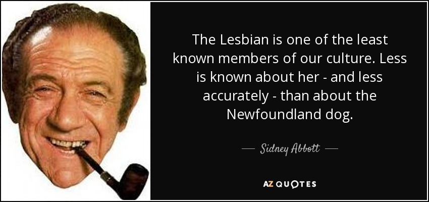 The Lesbian is one of the least known members of our culture. Less is known about her - and less accurately - than about the Newfoundland dog. - Sidney Abbott