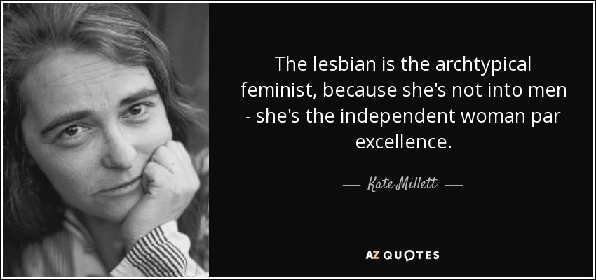 The lesbian is the archtypical feminist, because she's not into men - she's the independent woman par excellence. - Kate Millett